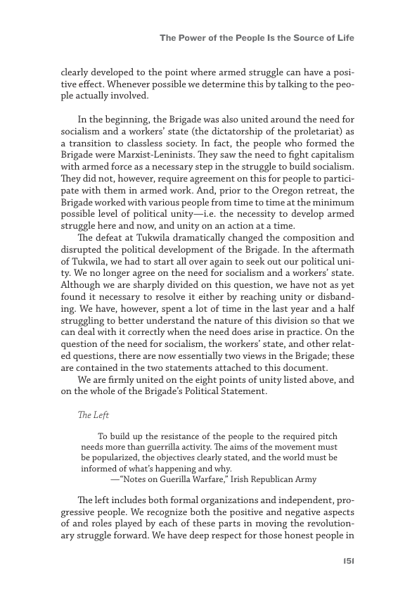 ‘The Power of the People Is the Source of Life  clearly developed to the point where armed struggle can have a posi- tive effect. Whenever possible we determine this by talking to the peo- ple actually involved.  In the beginning, the Brigade was also united around the need for socialism and a workers’ state (the dictatorship of the proletariat) as a transition to classless society. In fact, the people who formed the Brigade were Marxist-Leninists. They saw the need to fight capitalism with armed force as a necessary step in the struggle to build socialism. ‘They did not, however, require agreement on this for people to partici- pate with them in armed work. And, prior to the Oregon retreat, the Brigade worked with various people from time to time at the minimum possible level of political unity—i.e. the necessity to develop armed. struggle here and now, and unity on an action at a time.  ‘The defeat at Tukwila dramatically changed the composition and disrupted the political development of the Brigade. In the aftermath of Tukwila, we had to start all over again to seek out our political uni- ty. We no longer agree on the need for socialism and a workers’ state. Although we are sharply divided on this question, we have not as yet found it necessary to resolve it either by reaching unity or disband- ing. We have, however, spent a lot of time in the last year and a half struggling to better understand the nature of this division so that we can deal with it correctly when the need does arise in practice. On the question of the need for socialism, the workers’ state, and other relat- ed questions, there are now essentially two views in the Brigade; these are contained in the two statements attached to this document.  We are firmly united on the eight points of nity listed above, and on the whole of the Brigade’s Political Statement  The Lef  To build up the resistance of the people to the required pitch needs more than guerrilla activity. The aims of the movement must be popularized, the objectives clearly stated, and the world must be informed of what’s happening and why.  —Notes on Guerilla Warfare, Irish Republican Army  ‘The left includes both formal organizations and independent, pro- gressive people. We recognize both the positive and negative aspects of and roles played by each of these parts in moving the revolution- ary struggle forward. We have deep respect for those honest people in  151 